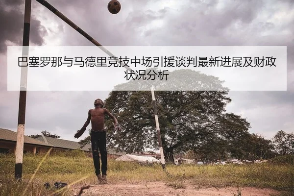 巴塞罗那与马德里竞技中场引援谈判最新进展及财政状况分析