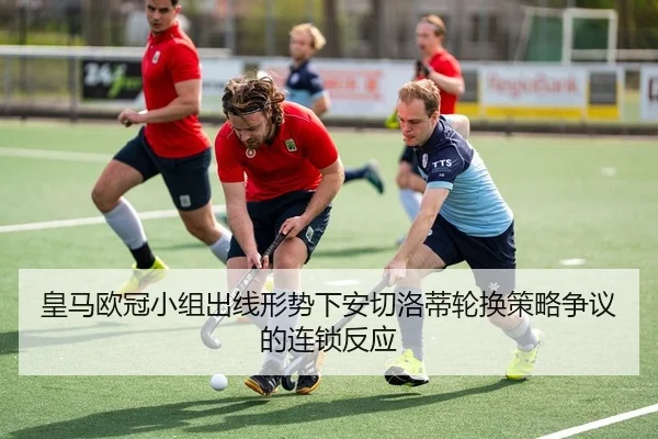皇马欧冠小组出线形势下安切洛蒂轮换策略争议的连锁反应